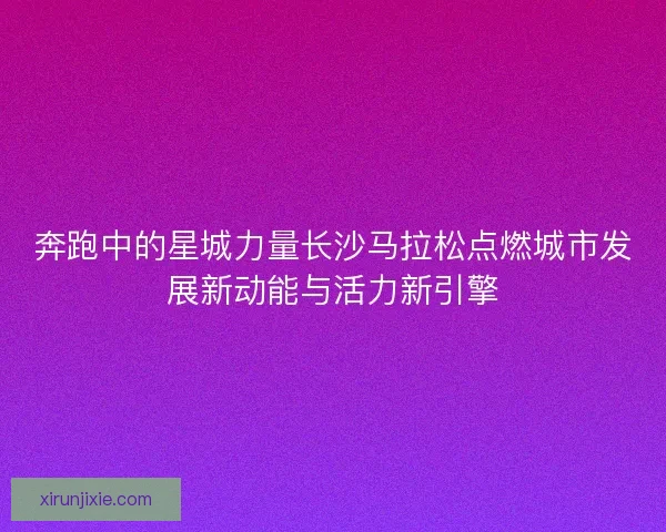 奔跑中的星城力量长沙马拉松点燃城市发展新动能与活力新引擎