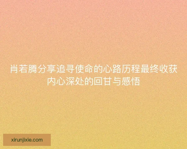 肖若腾分享追寻使命的心路历程最终收获内心深处的回甘与感悟