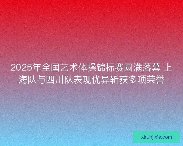 2025年全国艺术体操锦标赛圆满落幕 上海队与四川队表现优异斩获多项荣誉