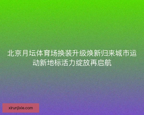 北京月坛体育场换装升级焕新归来城市运动新地标活力绽放再启航
