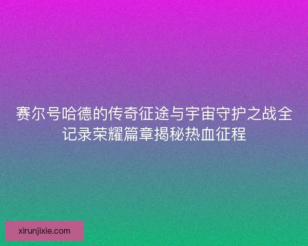 赛尔号哈德的传奇征途与宇宙守护之战全记录荣耀篇章揭秘热血征程