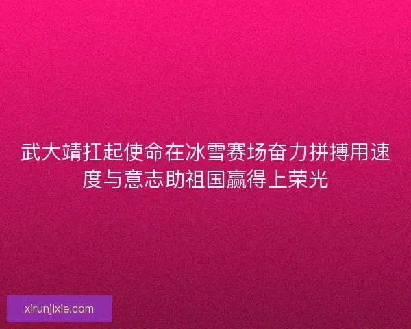 武大靖扛起使命在冰雪赛场奋力拼搏用速度与意志助祖国赢得上荣光