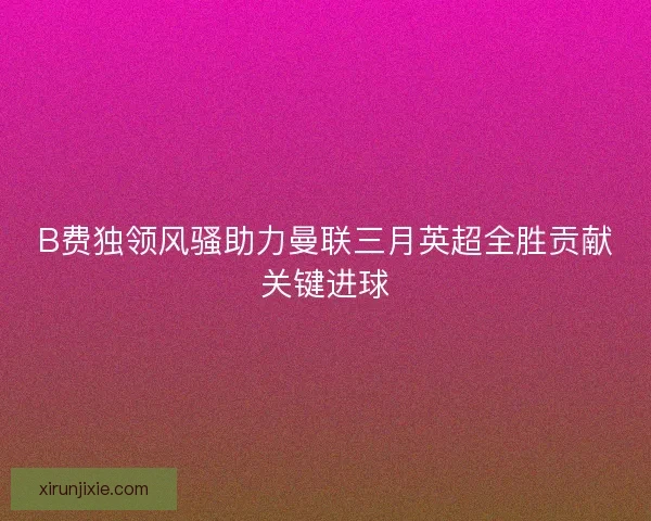 B费独领风骚助力曼联三月英超全胜贡献关键进球